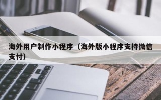 安阳海外用户制作小程序（海外版小程序支持微信支付）